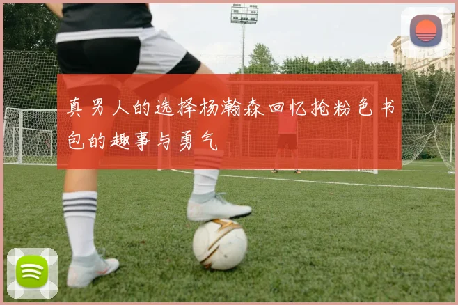 真男人的选择杨瀚森回忆抢粉色书包的趣事与勇气