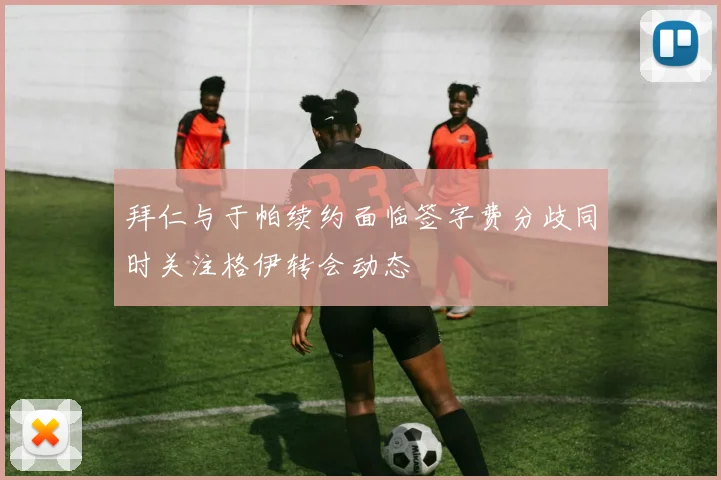 拜仁与于帕续约面临签字费分歧同时关注格伊转会动态