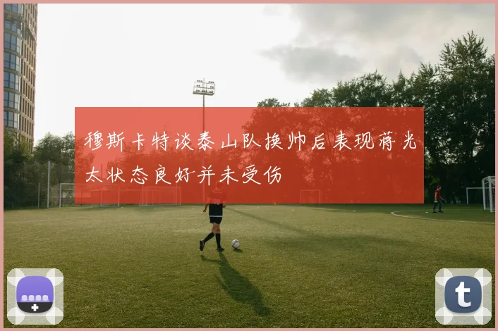 穆斯卡特谈泰山队换帅后表现蒋光太状态良好并未受伤