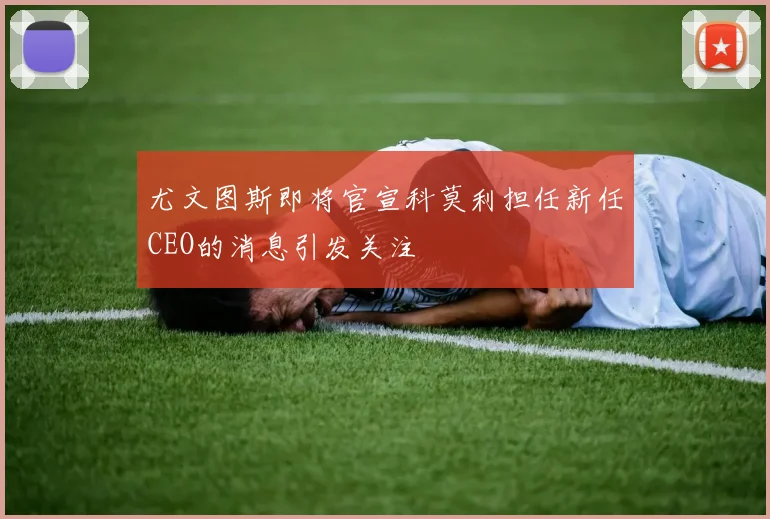 尤文图斯即将官宣科莫利担任新任CEO的消息引发关注