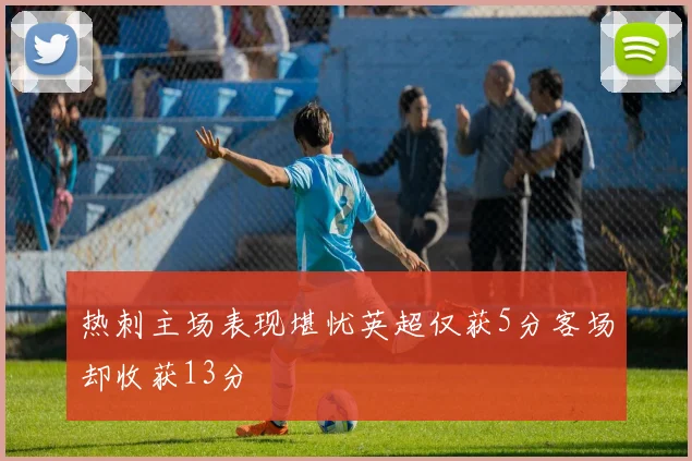 热刺主场表现堪忧英超仅获5分客场却收获13分