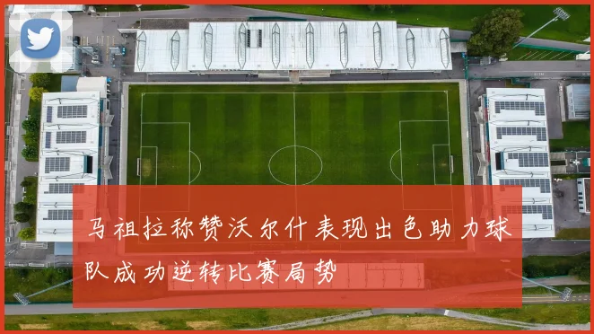 马祖拉称赞沃尔什表现出色助力球队成功逆转比赛局势