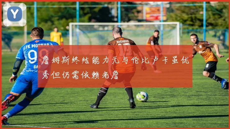 詹姆斯终结能力无与伦比卢卡虽优秀但仍需依赖老詹