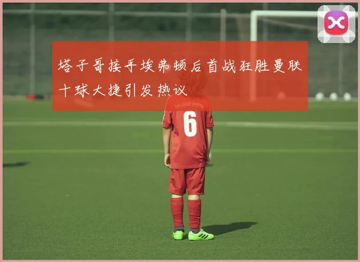 塔子哥接手埃弗顿后首战狂胜曼联十球大捷引发热议