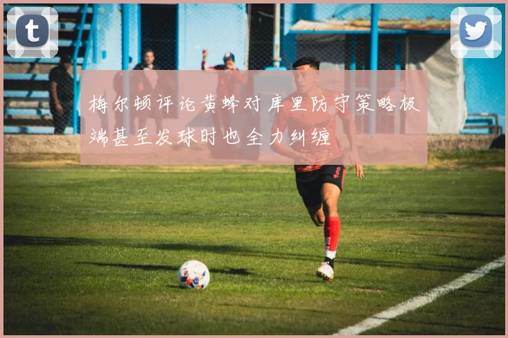 梅尔顿评论黄蜂对库里防守策略极端甚至发球时也全力纠缠