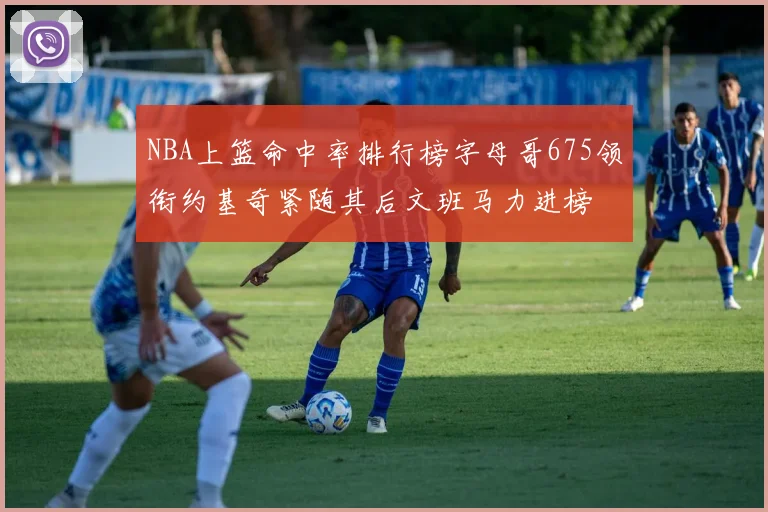 NBA上篮命中率排行榜字母哥675领衔约基奇紧随其后文班马力进榜
