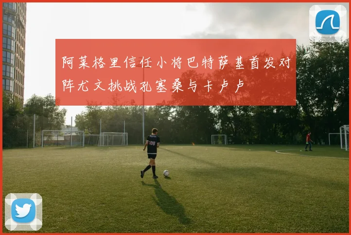 阿莱格里信任小将巴特萨基首发对阵尤文挑战孔塞桑与卡卢卢