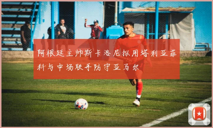 阿根廷主帅斯卡洛尼拟用塔利亚菲科与中场联手防守亚马尔