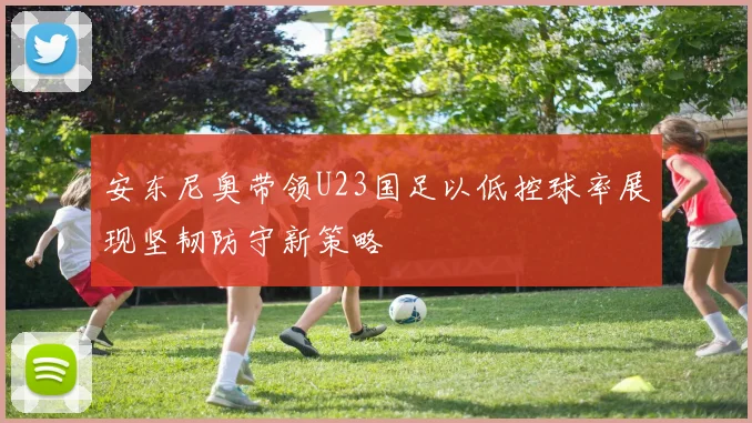 安东尼奥带领U23国足以低控球率展现坚韧防守新策略