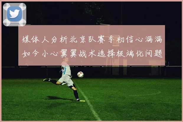 媒体人分析北京队赛季初信心满满如今小心翼翼战术选择极端化问题探讨