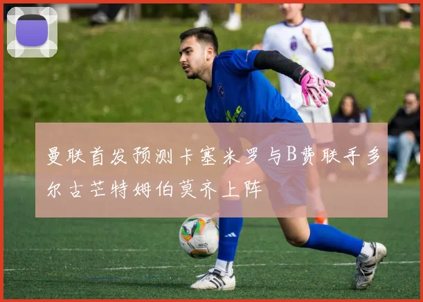 曼联首发预测卡塞米罗与B费联手多尔古芒特姆伯莫齐上阵