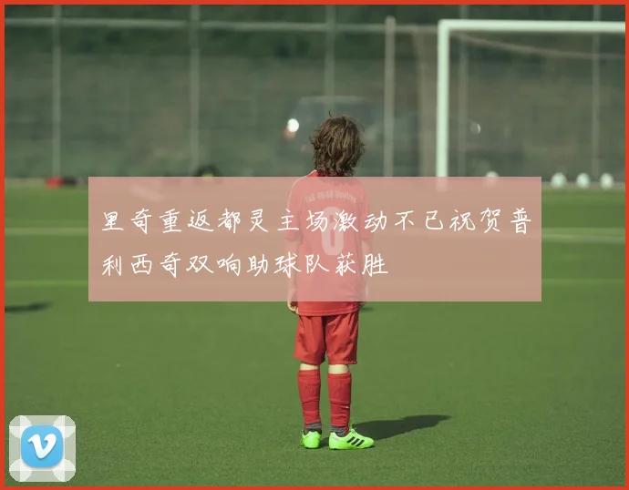 里奇重返都灵主场激动不已祝贺普利西奇双响助球队获胜