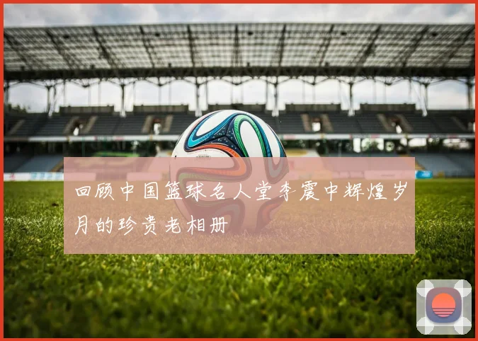 回顾中国篮球名人堂李震中辉煌岁月的珍贵老相册