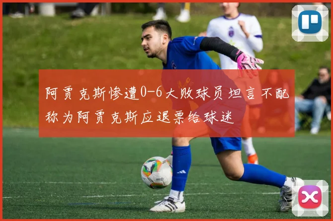 阿贾克斯惨遭0-6大败球员坦言不配称为阿贾克斯应退票给球迷
