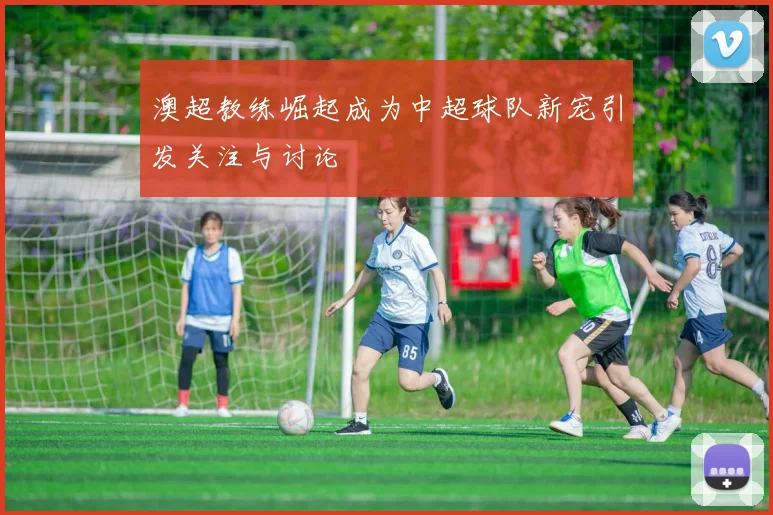 澳超教练崛起成为中超球队新宠引发关注与讨论