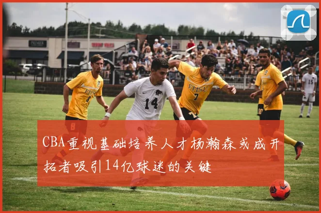 CBA重视基础培养人才杨瀚森或成开拓者吸引14亿球迷的关键