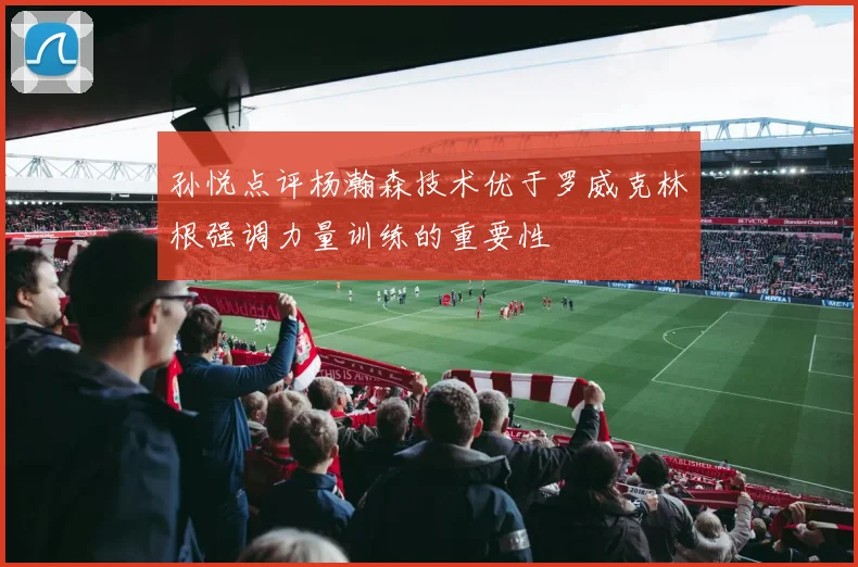 孙悦点评杨瀚森技术优于罗威克林根强调力量训练的重要性
