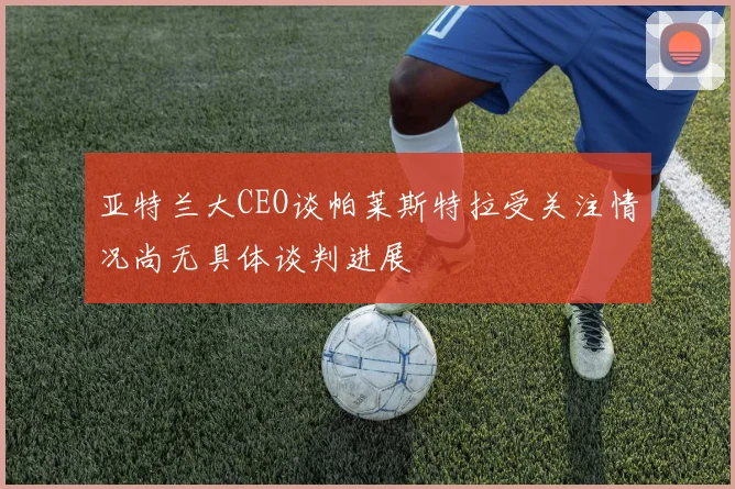 亚特兰大CEO谈帕莱斯特拉受关注情况尚无具体谈判进展