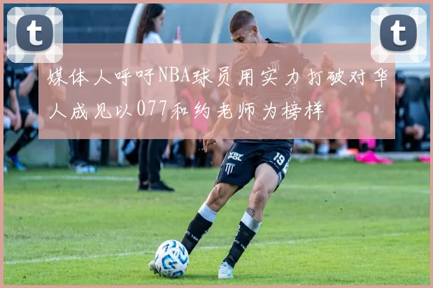 媒体人呼吁NBA球员用实力打破对华人成见以077和约老师为榜样