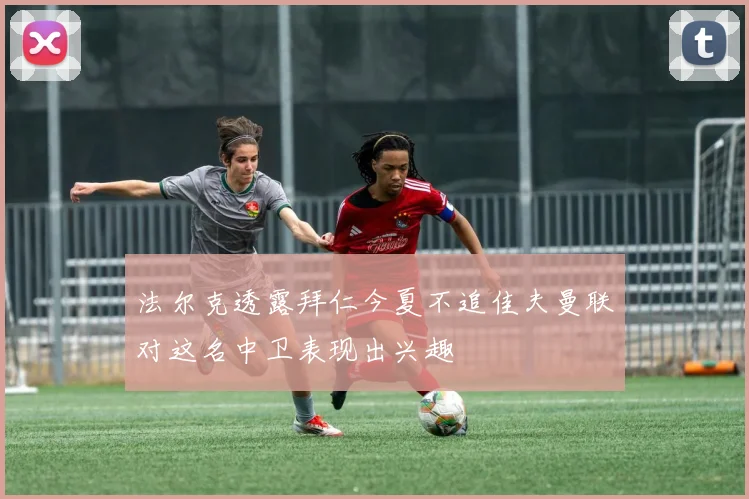 法尔克透露拜仁今夏不追佳夫曼联对这名中卫表现出兴趣