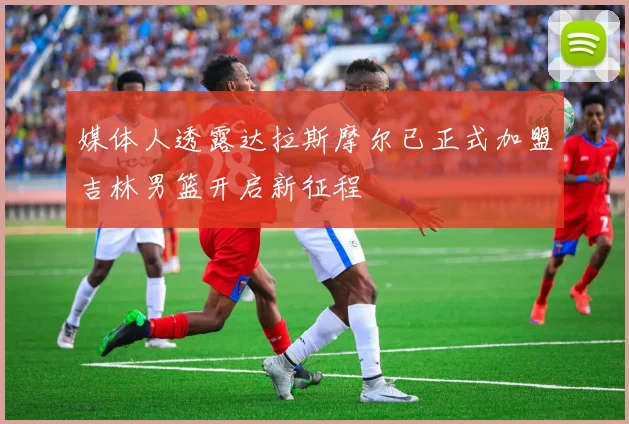 媒体人透露达拉斯摩尔已正式加盟吉林男篮开启新征程