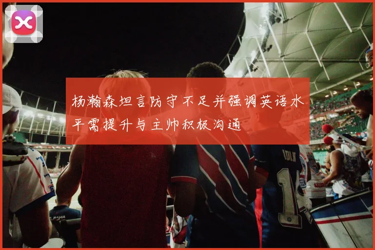 杨瀚森坦言防守不足并强调英语水平需提升与主帅积极沟通