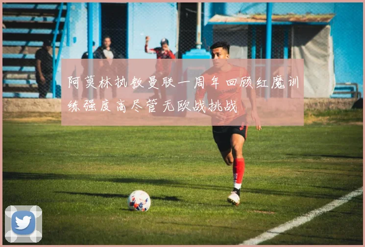 阿莫林执教曼联一周年回顾红魔训练强度高尽管无欧战挑战