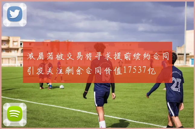 浓眉若被交易将寻求提前续约合同引发关注剩余合同价值17537亿