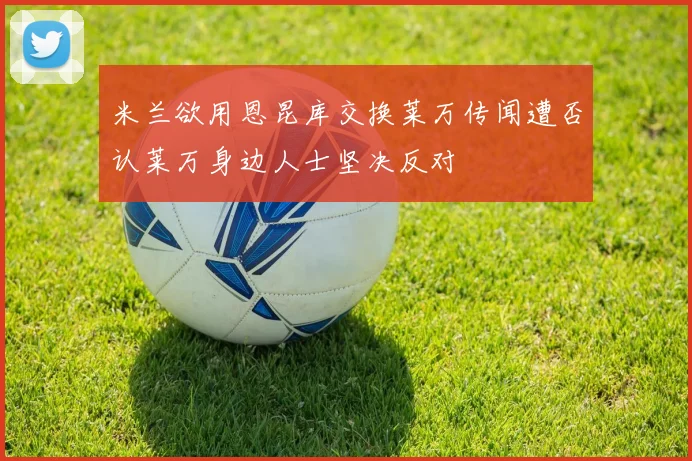 米兰欲用恩昆库交换莱万传闻遭否认莱万身边人士坚决反对