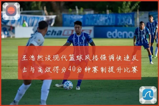 王浩然谈现代篮球风格强调快速反击与高效得分40分钟赛制提升比赛观赏性