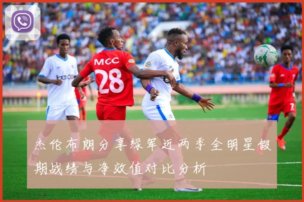 杰伦布朗分享绿军近两季全明星假期战绩与净效值对比分析