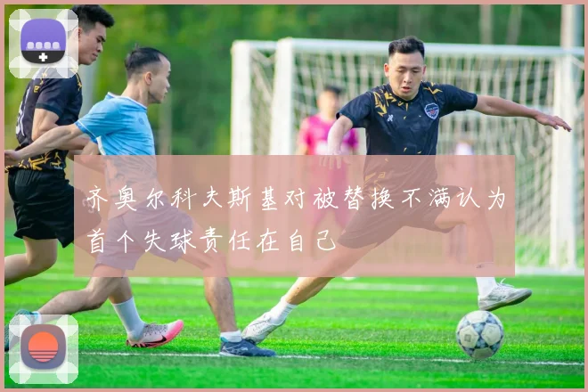 齐奥尔科夫斯基对被替换不满认为首个失球责任在自己