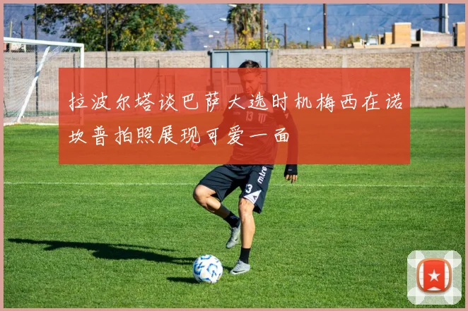 拉波尔塔谈巴萨大选时机梅西在诺坎普拍照展现可爱一面